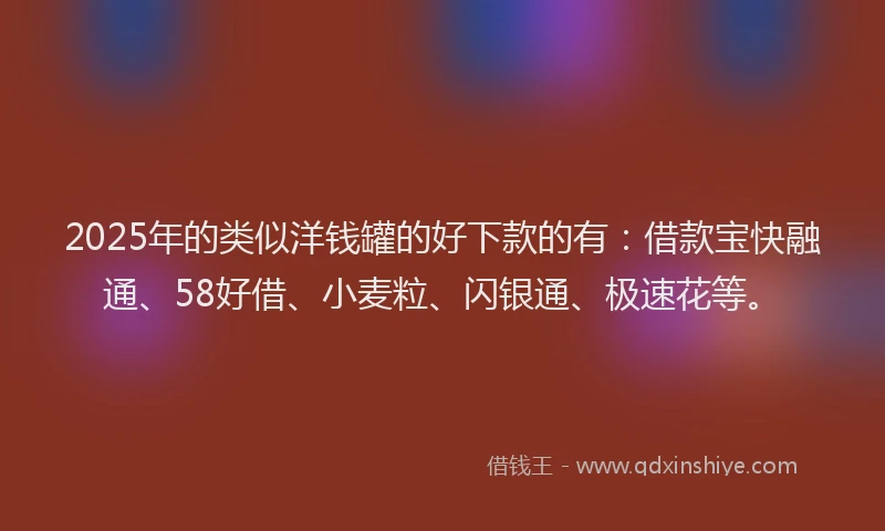 2025年的类似洋钱罐的好下款的有：借款宝快融通、58好借、小麦粒、闪银通、极速花等。