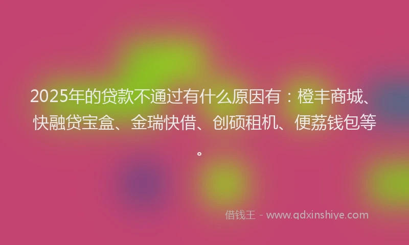 2025年的贷款不通过有什么原因有：橙丰商城、快融贷宝盒、金瑞快借、创硕租机、便荔钱包等。