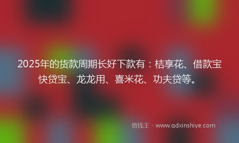 2025年的货款周期长好下款有：桔享花、借款宝快贷宝、龙龙用、喜米花、功夫贷等。