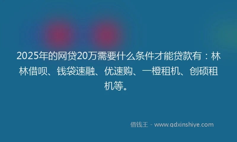 2025年的网贷20万需要什么条件才能贷款有：林林借呗、钱袋速融、优速购、一橙租机、创硕租机等。