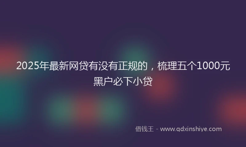 2025年最新网贷有没有正规的，梳理五个1000元黑户必下小贷