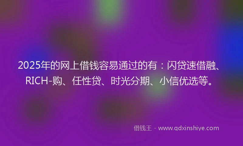 2025年的网上借钱容易通过的有：闪贷速借融、RICH-购、任性贷、时光分期、小信优选等。