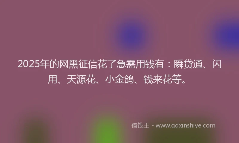 2025年的网黑征信花了急需用钱有：瞬贷通、闪用、天源花、小金鸽、钱来花等。