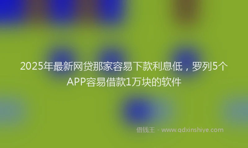 2025年最新网贷那家容易下款利息低，罗列5个APP容易借款1万块的软件