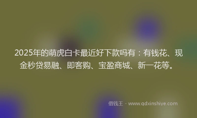 2025年的萌虎白卡最近好下款吗有：有钱花、现金秒贷易融、即客购、宝盈商城、新一花等。