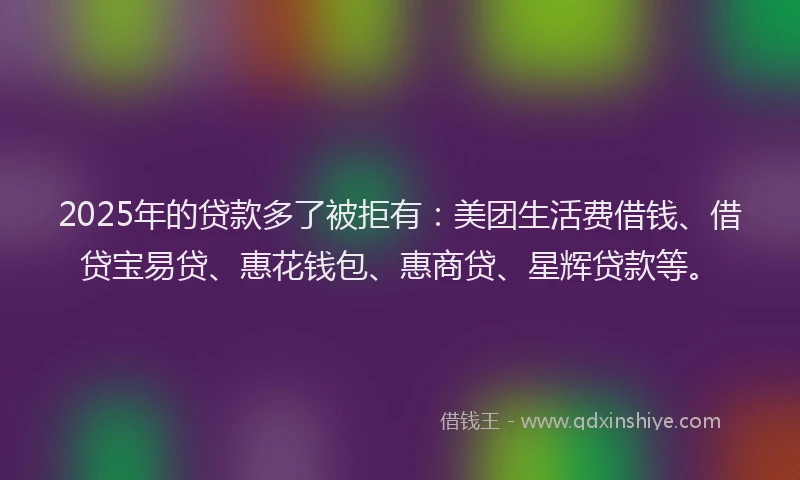 2025年的贷款多了被拒有：美团生活费借钱、借贷宝易贷、惠花钱包、惠商贷、星辉贷款等。