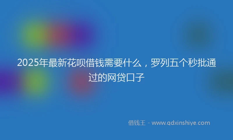 2025年最新花呗借钱需要什么，罗列五个秒批通过的网贷口子