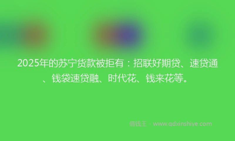 2025年的苏宁货款被拒有：招联好期贷、速贷通、钱袋速贷融、时代花、钱来花等。