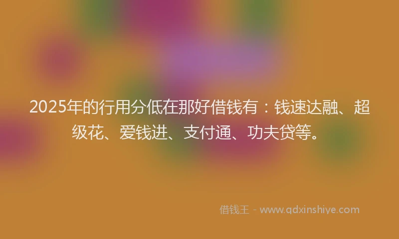 2025年的行用分低在那好借钱有：钱速达融、超级花、爱钱进、支付通、功夫贷等。
