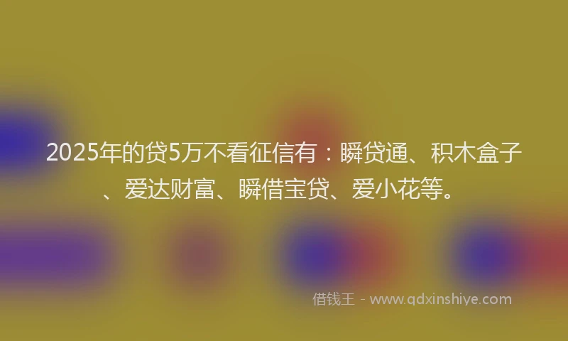 2025年的贷5万不看征信有：瞬贷通、积木盒子、爱达财富、瞬借宝贷、爱小花等。