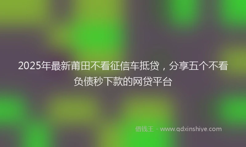 2025年最新莆田不看征信车抵贷，分享五个不看负债秒下款的网贷平台