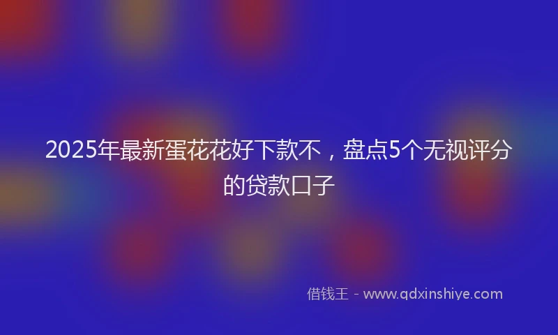 2025年最新蛋花花好下款不，盘点5个无视评分的贷款口子