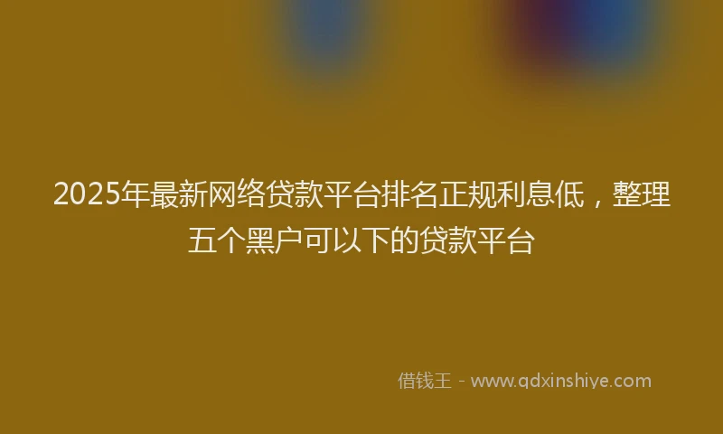 2025年最新网络贷款平台排名正规利息低，整理五个黑户可以下的贷款平台