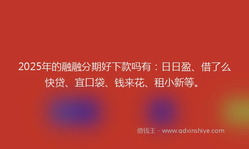 2025年的融融分期好下款吗有：日日盈、借了么快贷、宜口袋、钱来花、租小新等。