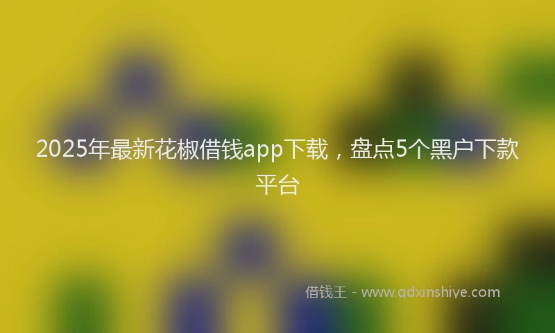2025年最新花椒借钱app下载,盘点5个黑户下款平台