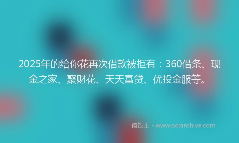 2025年的给你花再次借款被拒有：360借条、现金之家、聚财花、天天富贷、优投金服等。