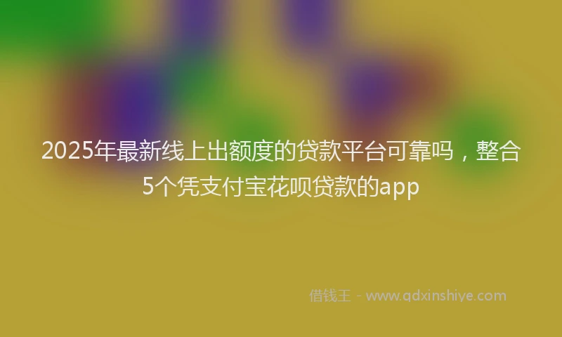 2025年最新线上出额度的贷款平台可靠吗，整合5个凭支付宝花呗贷款的app