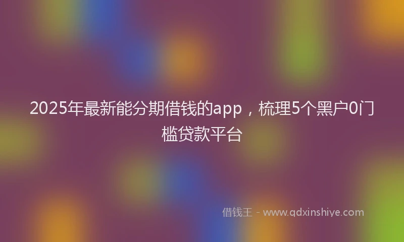 2025年最新能分期借钱的app，梳理5个黑户0门槛贷款平台