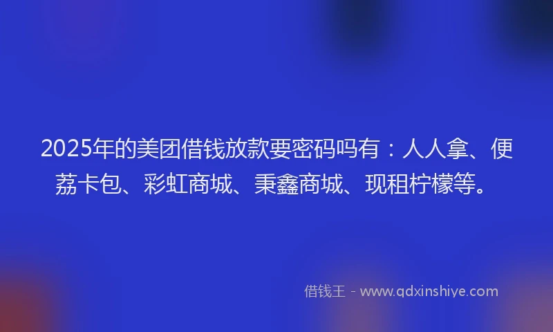 2025年的美团借钱放款要密码吗有：人人拿、便荔卡包、彩虹商城、秉鑫商城、现租柠檬等。