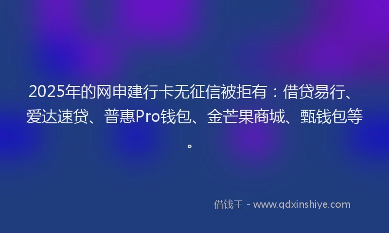 2025年的网申建行卡无征信被拒有：借贷易行、爱达速贷、普惠Pro钱包、金芒果商城、甄钱包等。