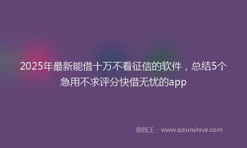 2025年最新能借十万不看征信的软件，总结5个急用不求评分快借无忧的app