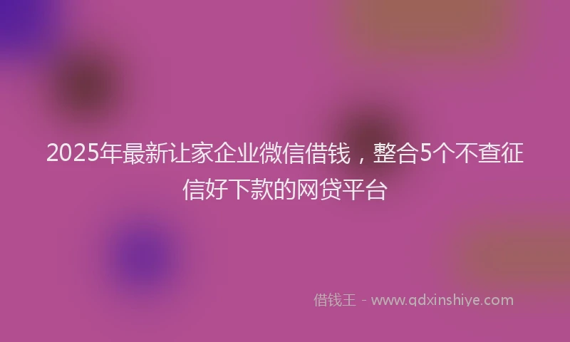 2025年最新让家企业微信借钱，整合5个不查征信好下款的网贷平台