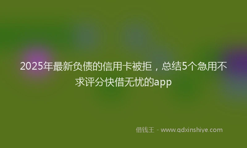 2025年最新负债的信用卡被拒，总结5个急用不求评分快借无忧的app