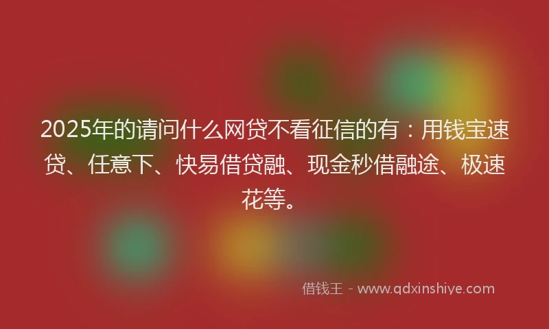 2025年的请问什么网贷不看征信的有：用钱宝速贷、任意下、快易借贷融、现金秒借融途、极速花等。