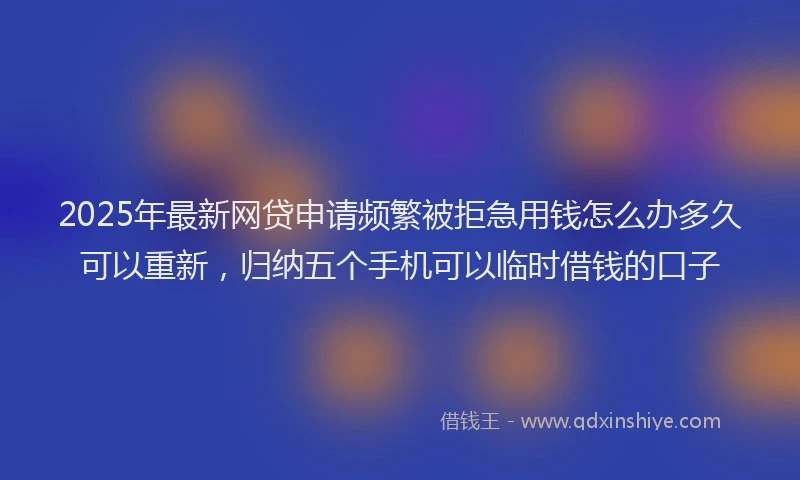 2025年最新网贷申请频繁被拒急用钱怎么办多久可以重新，归纳五个手机可以临时借钱的口子