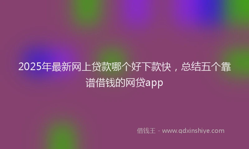 2025年最新网上贷款哪个好下款快，总结五个靠谱借钱的网贷app