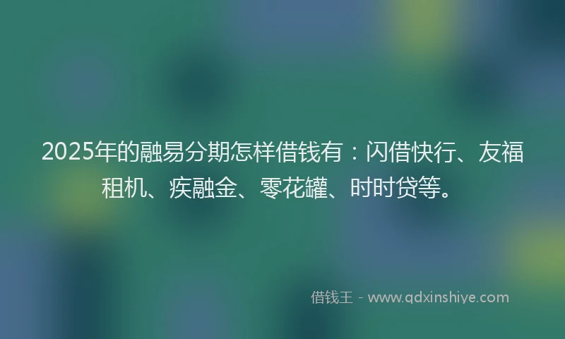 2025年的融易分期怎样借钱有：闪借快行、友福租机、疾融金、零花罐、时时贷等。