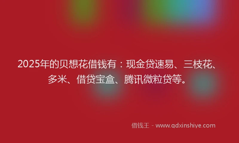 2025年的贝想花借钱有：现金贷速易、三枝花、多米、借贷宝盒、腾讯微粒贷等。