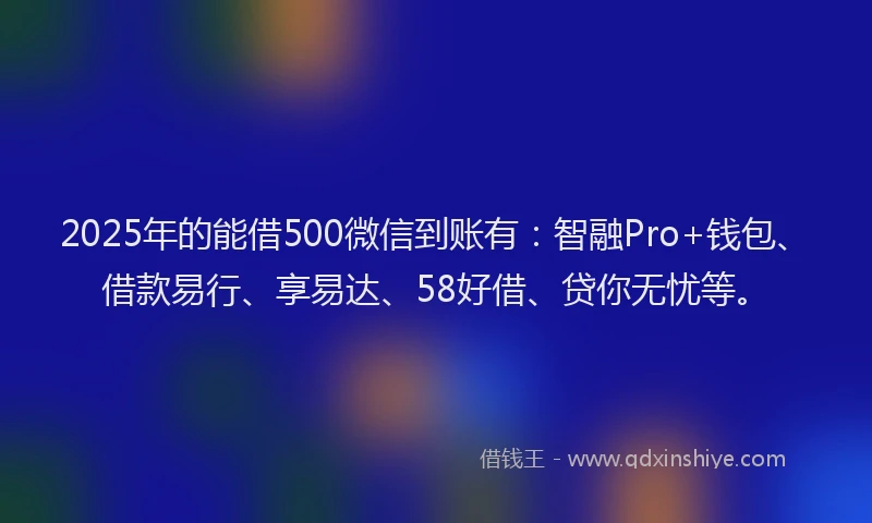 2025年的能借500微信到账有:智融Pro+钱包、借款易行、享易达、58好借、贷你无忧等。