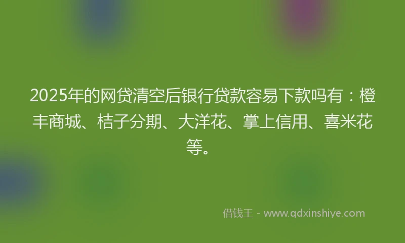 2025年的网贷清空后银行贷款容易下款吗有：橙丰商城、桔子分期、大洋花、掌上信用、喜米花等。