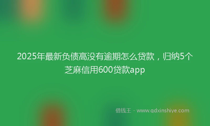 2025年最新负债高没有逾期怎么贷款，归纳5个芝麻信用600贷款app