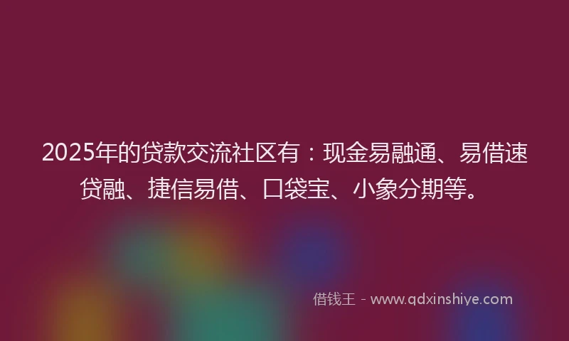 2025年的贷款交流社区有：现金易融通、易借速贷融、捷信易借、口袋宝、小象分期等。