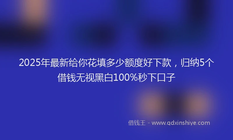 2025年最新给你花填多少额度好下款，归纳5个借钱无视黑白100%秒下口子