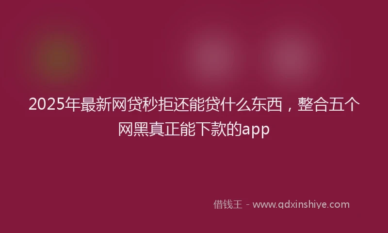 2025年最新网贷秒拒还能贷什么东西，整合五个网黑真正能下款的app