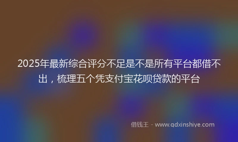 2025年最新综合评分不足是不是所有平台都借不出，梳理五个凭支付宝花呗贷款的平台