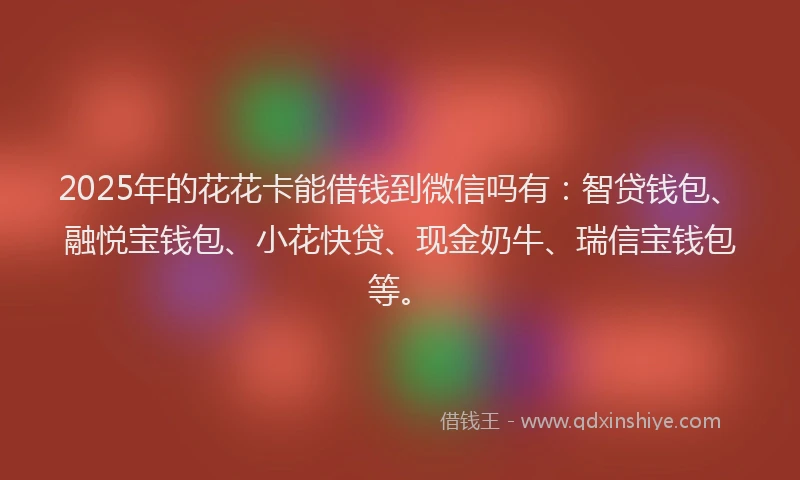 2025年的花花卡能借钱到微信吗有：智贷钱包、融悦宝钱包、小花快贷、现金奶牛、瑞信宝钱包等。