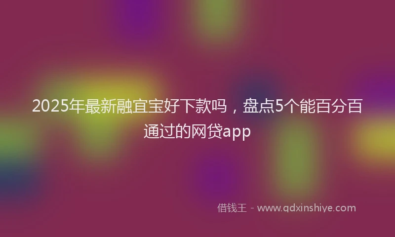 2025年最新融宜宝好下款吗，盘点5个能百分百通过的网贷app