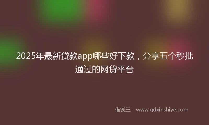 2025年最新贷款app哪些好下款，分享五个秒批通过的网贷平台