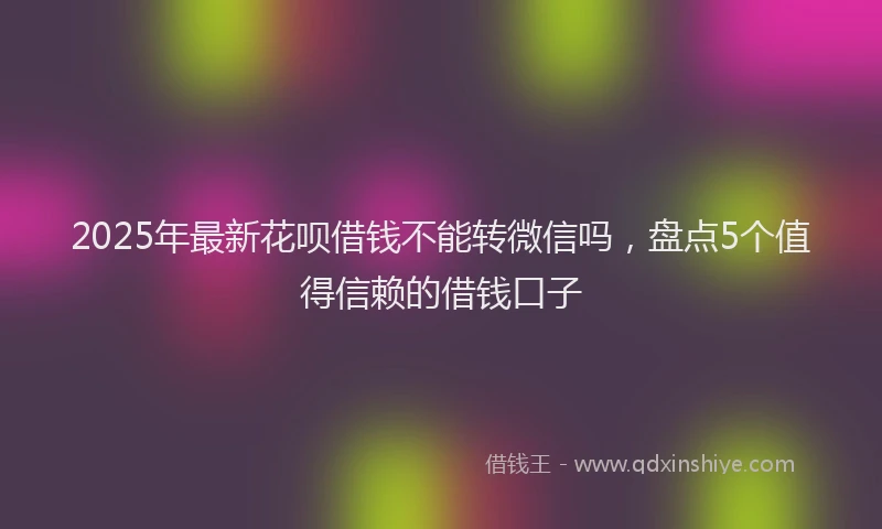 2025年最新花呗借钱不能转微信吗，盘点5个值得信赖的借钱口子