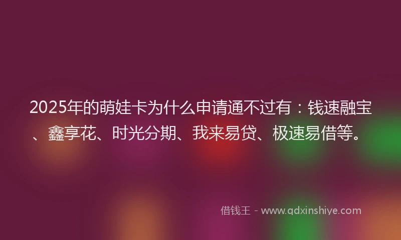 2025年的萌娃卡为什么申请通不过有：钱速融宝、鑫享花、时光分期、我来易贷、极速易借等。