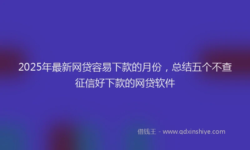 2025年最新网贷容易下款的月份，总结五个不查征信好下款的网贷软件