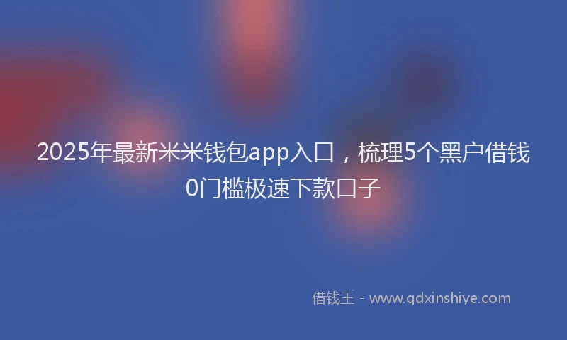 2025年最新米米钱包app入口，梳理5个黑户借钱0门槛极速下款口子