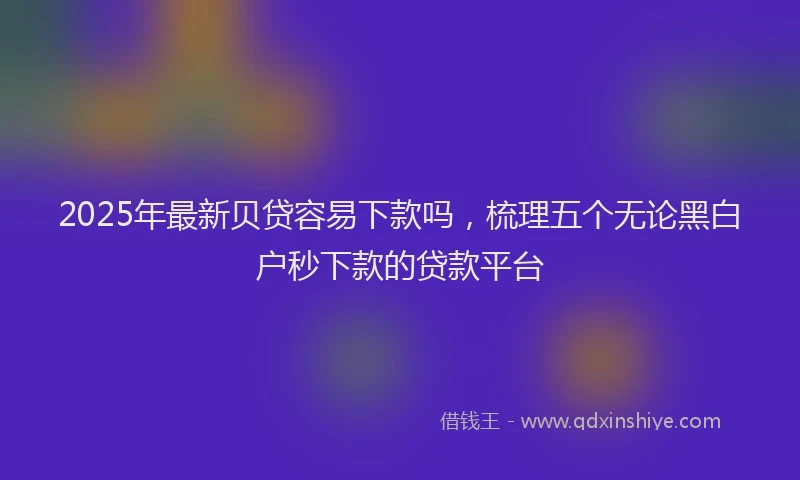2025年最新贝贷容易下款吗，梳理五个无论黑白户秒下款的贷款平台