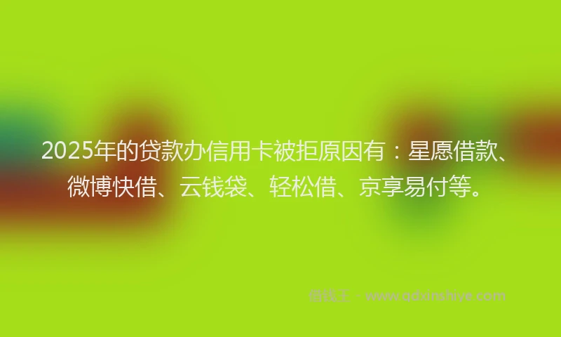 2025年的贷款办信用卡被拒原因有：星愿借款、微博快借、云钱袋、轻松借、京享易付等。