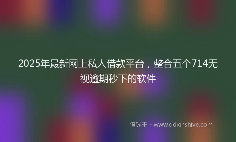 2025年最新网上私人借款平台，整合五个714无视逾期秒下的软件