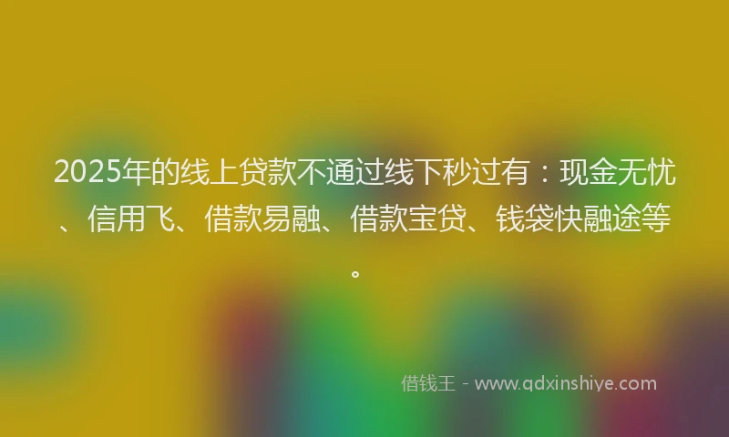 2025年的线上贷款不通过线下秒过有：现金无忧、信用飞、借款易融、借款宝贷、钱袋快融途等。
